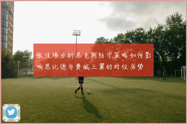 张佳玮分析尼克斯防守策略如何影响恩比德与费城三翼的对位劣势