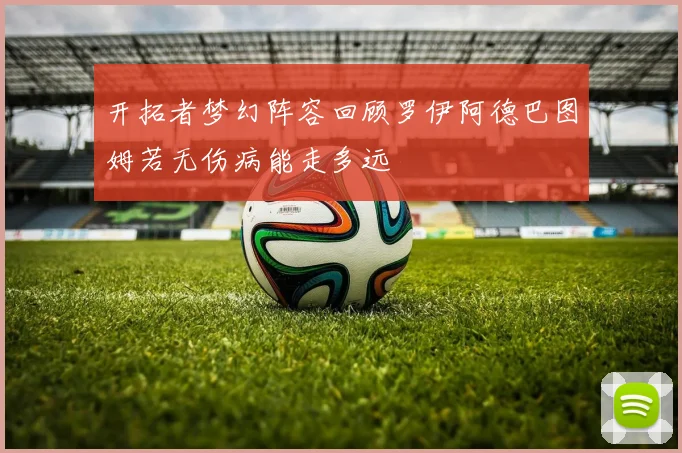 开拓者梦幻阵容回顾罗伊阿德巴图姆若无伤病能走多远