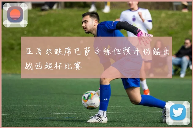 亚马尔缺席巴萨合练但预计仍能出战西超杯比赛