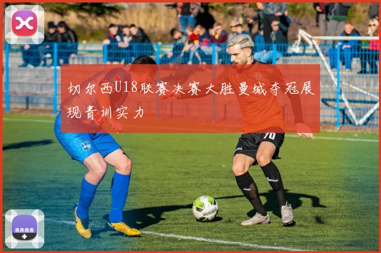 切尔西U18联赛决赛大胜曼城夺冠展现青训实力