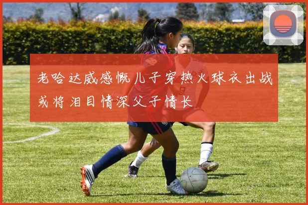 老哈达威感慨儿子穿热火球衣出战或将泪目情深父子情长