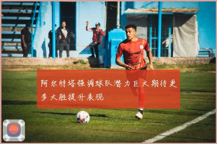阿尔特塔强调球队潜力巨大期待更多大胜提升表现