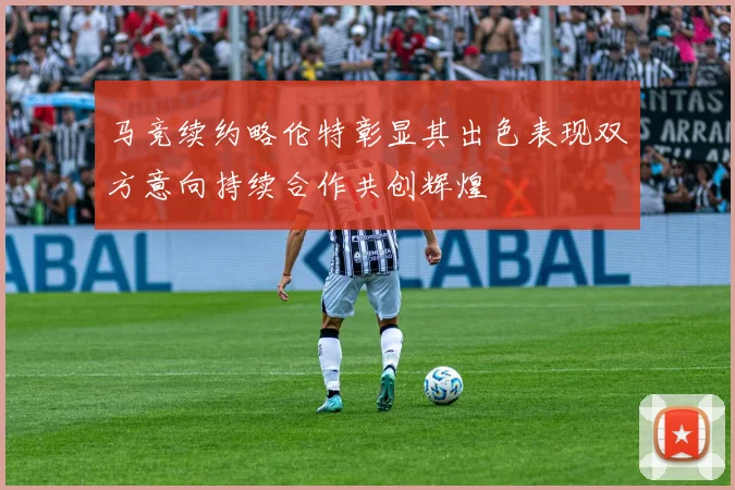 马竞续约略伦特彰显其出色表现双方意向持续合作共创辉煌