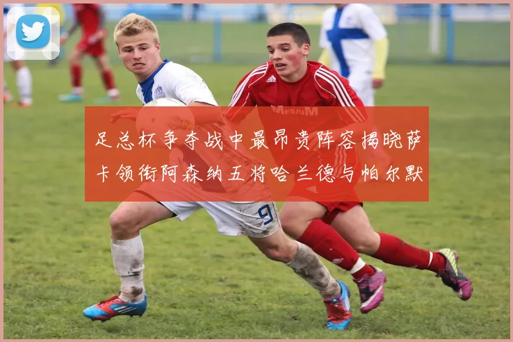 足总杯争夺战中最昂贵阵容揭晓萨卡领衔阿森纳五将哈兰德与帕尔默同在列