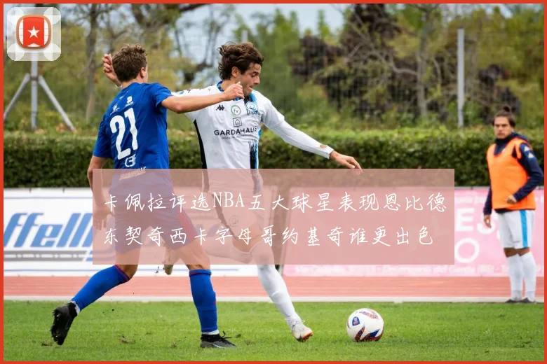 卡佩拉评选NBA五大球星表现恩比德东契奇西卡字母哥约基奇谁更出色