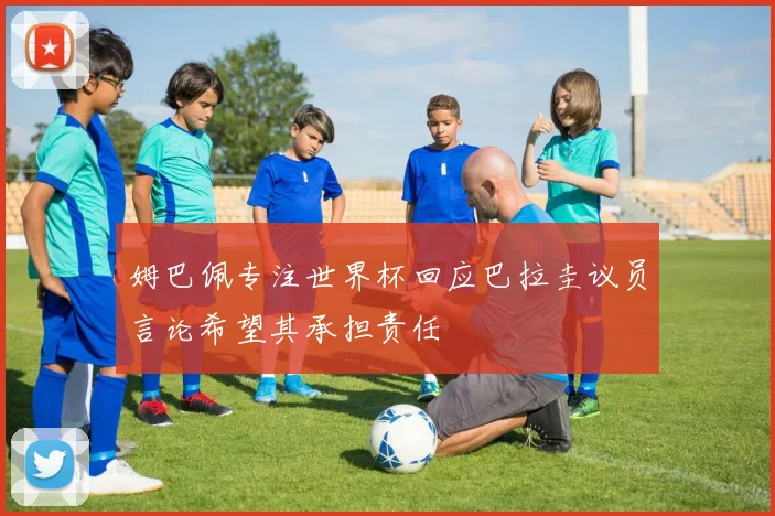姆巴佩专注世界杯回应巴拉圭议员言论希望其承担责任
