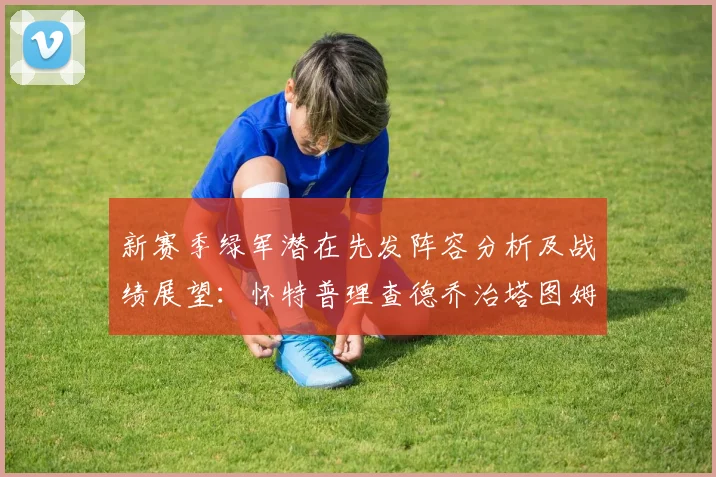 新赛季绿军潜在先发阵容分析及战绩展望：怀特普理查德乔治塔图姆奎塔组合