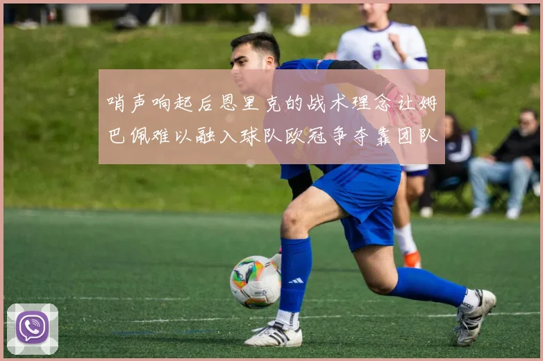 哨声响起后恩里克的战术理念让姆巴佩难以融入球队欧冠争夺靠团队配合与跑动