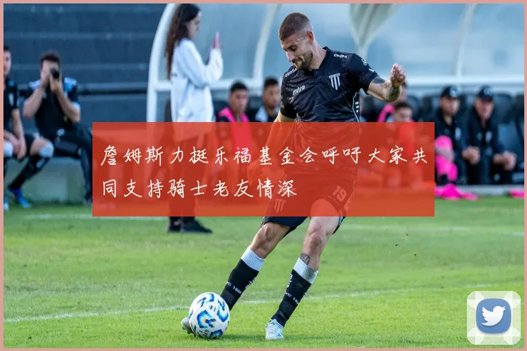 詹姆斯力挺乐福基金会呼吁大家共同支持骑士老友情深