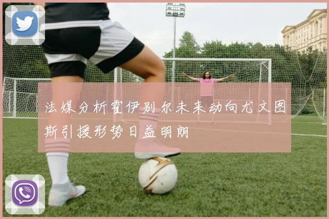 法媒分析霍伊别尔未来动向尤文图斯引援形势日益明朗