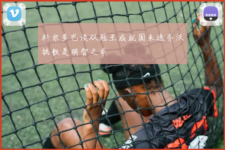 科尔多巴谈双冠王成就国米选齐沃执教是明智之举