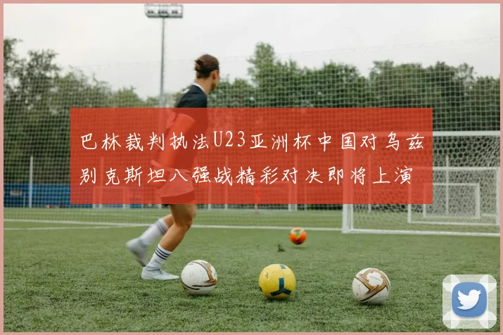 巴林裁判执法U23亚洲杯中国对乌兹别克斯坦八强战精彩对决即将上演