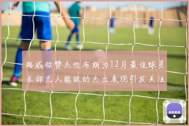 路威称赞杰伦布朗为12月最佳球员东部无人能敌的杰出表现引发关注