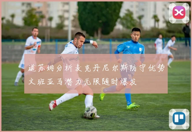 道苏姆分析麦克丹尼尔斯防守优势文班亚马潜力无限随时爆发