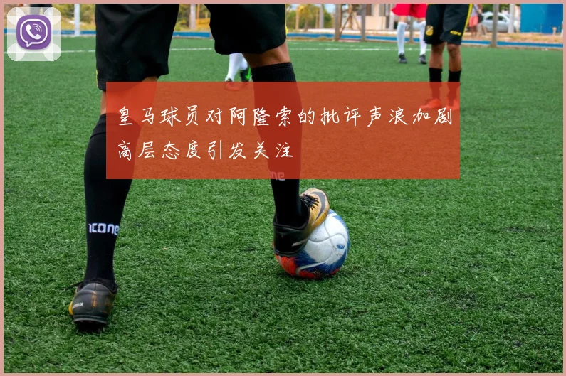 皇马球员对阿隆索的批评声浪加剧高层态度引发关注