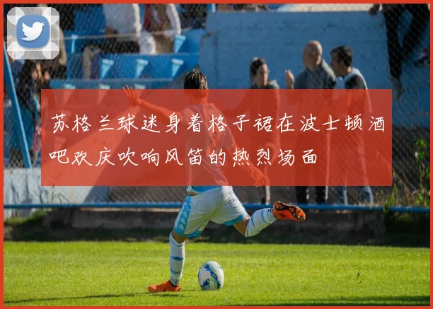 苏格兰球迷身着格子裙在波士顿酒吧欢庆吹响风笛的热烈场面
