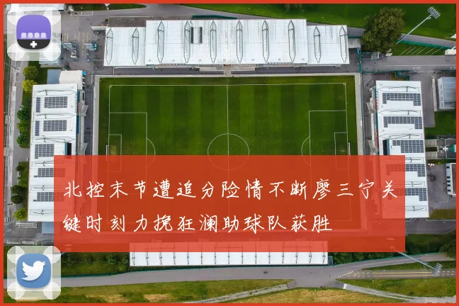北控末节遭追分险情不断廖三宁关键时刻力挽狂澜助球队获胜