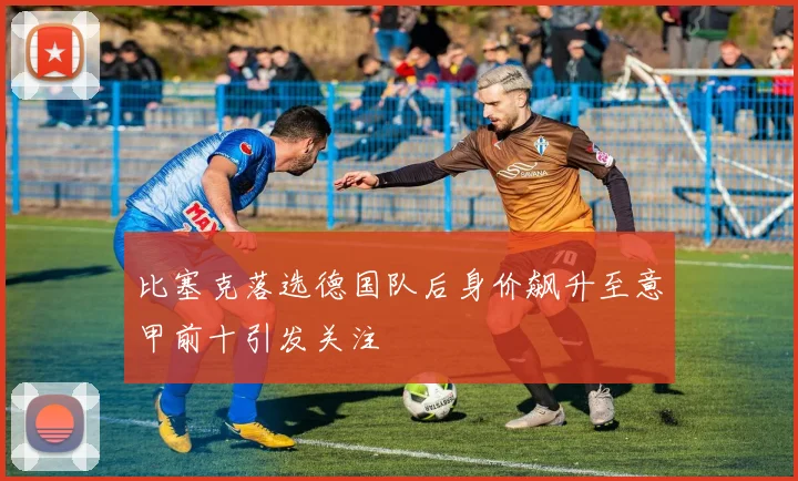 比塞克落选德国队后身价飙升至意甲前十引发关注