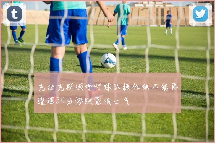 克拉克斯顿呼吁球队振作绝不能再遭遇50分惨败影响士气