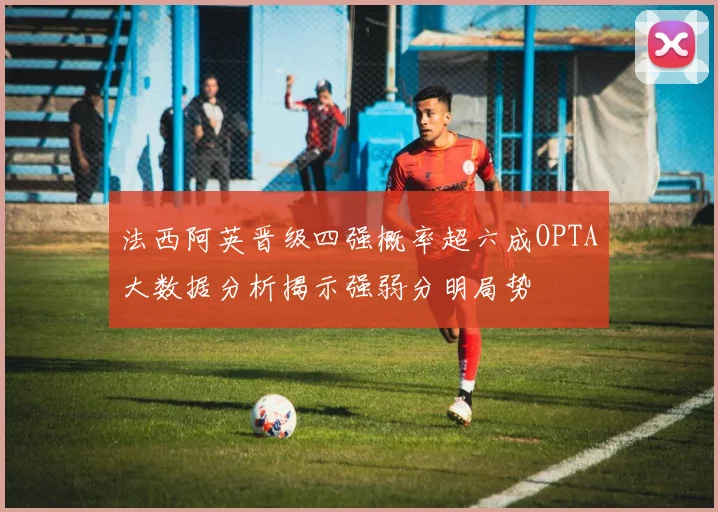 法西阿英晋级四强概率超六成OPTA大数据分析揭示强弱分明局势