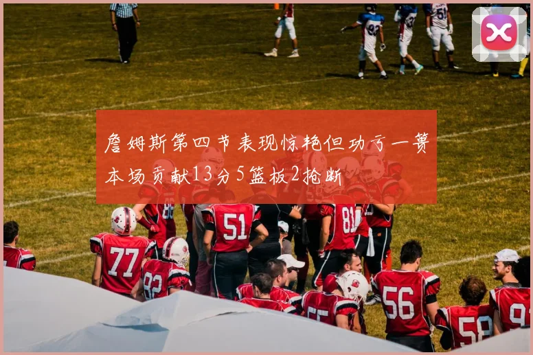 詹姆斯第四节表现惊艳但功亏一篑本场贡献13分5篮板2抢断