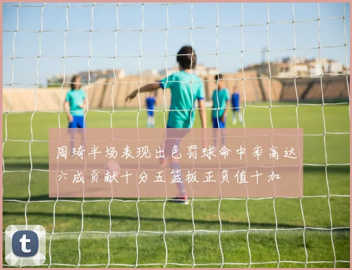 周琦半场表现出色罚球命中率高达六成贡献十分五篮板正负值十加
