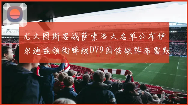 尤文图斯客战萨索洛大名单公布伊尔迪兹领衔锋线DV9因伤缺阵布雷默在列