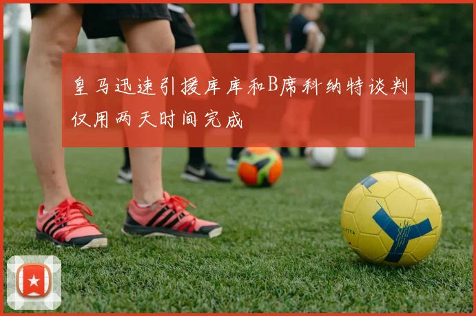 皇马迅速引援库库和B席科纳特谈判仅用两天时间完成