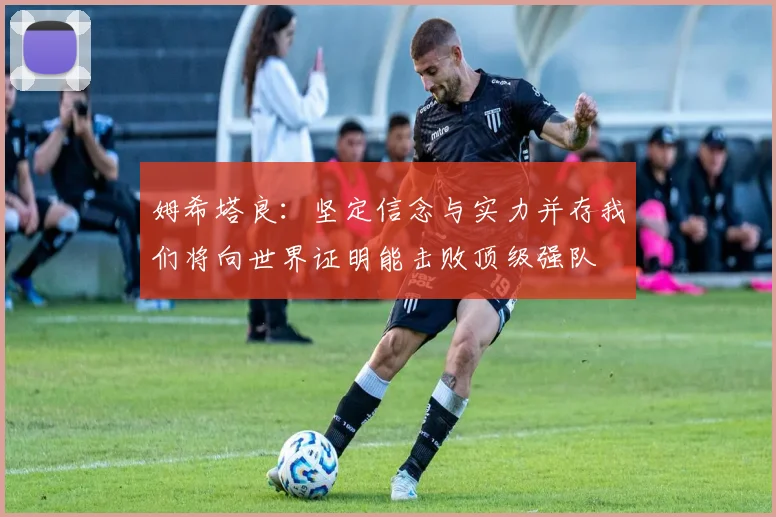 姆希塔良：坚定信念与实力并存我们将向世界证明能击败顶级强队