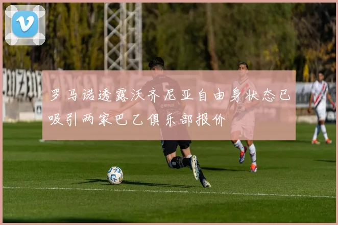 罗马诺透露沃齐尼亚自由身状态已吸引两家巴乙俱乐部报价