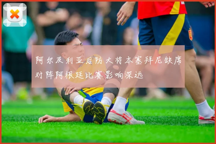 阿尔及利亚后防大将本塞拜尼缺席对阵阿根廷比赛影响深远