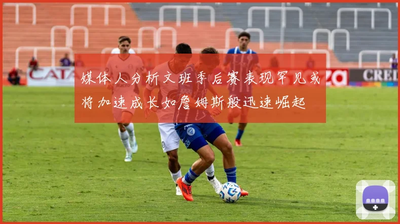 媒体人分析文班季后赛表现罕见或将加速成长如詹姆斯般迅速崛起