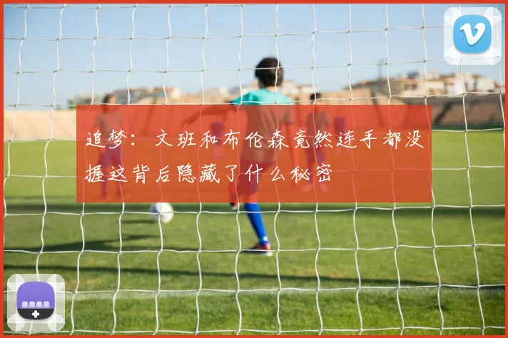 追梦：文班和布伦森竟然连手都没握这背后隐藏了什么秘密