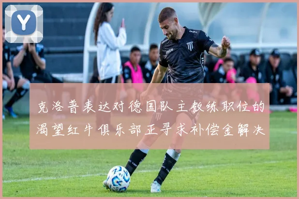 克洛普表达对德国队主教练职位的渴望红牛俱乐部正寻求补偿金解决方案