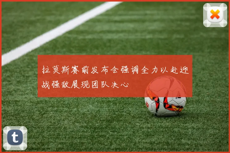 拉莫斯赛前发布会强调全力以赴迎战强敌展现团队决心