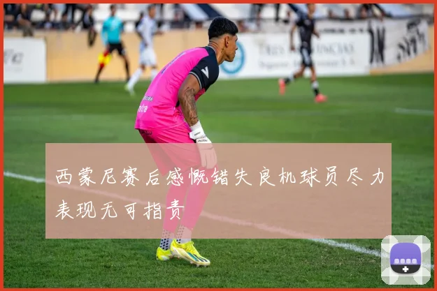 西蒙尼赛后感慨错失良机球员尽力表现无可指责