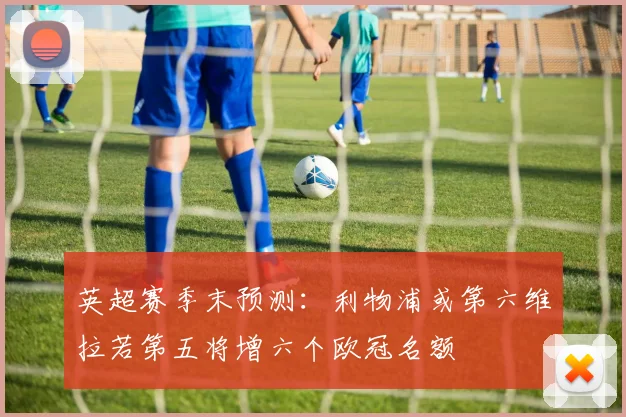 英超赛季末预测：利物浦或第六维拉若第五将增六个欧冠名额